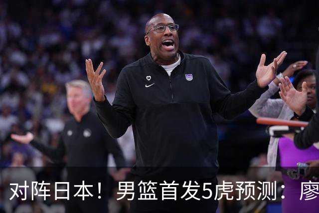 对阵日本！男篮首发5虎预测：廖三宁只能替补，赵继伟搭配杨瀚森